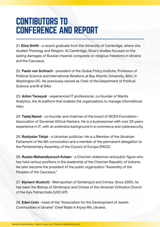 21. Elina Smith - a recent graduate from the University of Cambridge, where she
studied Theology and Religion. At Cambridge, Elina’s studies focused on the
lasting damages of Russian imperial conquests on religious freedoms in Ukraine
and the Caucasus.
22. Paolo von Schirach - president of the Global Policy Institute, Professor of
Political Science and International Relations at Bay Atlantic University, BAU, in
Washington DC. He previously served as Chair of the Department of Political
Science and IR at BAU.
23. Anton Tarasyuk - experienced IT professional, co-founder of Mantis
Analytics, the AI platform that enables the organizations to manage informational
risks.
24. Tadej Nared - co-founder and chairman of the board of SICEH Foundation -
Association of Slovenian Ethical Hackers. He is a businessman with over 20 years
experience in IT, with an extensive background in e-commerce and cybersecurity.
25. Rostyslav Tistyk - a Ukrainian politician. He is a Member of the Ukrainian
Parliament of the 9th convocation and a member of the permanent delegation to
the Parliamentary Assembly of the Council of Europe (PACE).
26. Ruslan Mahamdiyovych Kutaev - a Chechen statesman and public figure who
has held various positions in the leadership of the Chechen Republic of Ichkeria.
He later became the president of the public organization "Assembly of the
Peoples of the Caucasus."
27. Klyment (Kushch) - Metropolitan of Simferopol and Crimea. Since 2000, he
has been the Bishop of Simferopol and Crimea of the Ukrainian Orthodox Church
of the Kyiv Patriarchate (UOC-KP).
28. Ederi Liron - head of the "Association for the Development of Jewish
Communities in Ukraine" Chief Rabbi in Kryvyi Rih, Ukraine.
Russian Disinformation: Tactics, Impact, and Threats to National Security
CONTIBUTORS TO
CONFERENCE AND REPORT
 