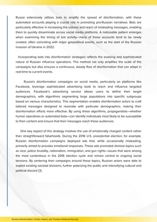 Russia extensively utilizes bots to amplify the spread of disinformation, with these
automated accounts playing a crucial role in promoting pro-Russian narratives. Bots are
particularly effective in increasing the volume and reach of misleading messages, enabling
them to quickly disseminate across social media platforms. A noticeable pattern emerges
when examining the timing of bot activity—many of these accounts tend to be newly
created, often coinciding with major geopolitical events, such as the start of the Russian
invasion of Ukraine in 2022.
Incorporating bots into disinformation strategies reflects the evolving and sophisticated
nature of Russian influence operations. This method not only amplifies the scale of the
campaigns but also ensures a continuous, steady flow of disinformation that can adapt in
real-time to current events.
Russia's disinformation campaigns on social media, particularly on platforms like
Facebook, leverage sophisticated advertising tools to reach and influence targeted
audiences. Facebook’s advertising service allows users to define their target
demographics, with algorithms segmenting large populations into specific subgroups
based on various characteristics. This segmentation enables disinformation actors to craft
tailored messages designed to resonate with particular demographics, making their
disinformation efforts more effective. By using these algorithms, propagandists—whether
human operatives or automated bots—can identify individuals most likely to be susceptible
to their content and ensure that their messages reach these audiences.
One key aspect of this strategy involves the use of emotionally charged content rather
than straightforward falsehoods. During the 2016 U.S. presidential election, for example,
Russian disinformation campaigns deployed ads that, while occasionally misleading,
primarily aimed to provoke emotional responses. These ads promoted divisive topics such
as race, police brutality, nationalism, immigration, and gun rights—issues that were among
the most contentious in the 2016 election cycle and remain central to ongoing social
tensions. By centering their campaigns around these topics, Russian actors were able to
exploit existing societal divisions, further polarizing the public and intensifying cultural and
political discord [3].
Russian Disinformation: Tactics, Impact, and Threats to National Security
 