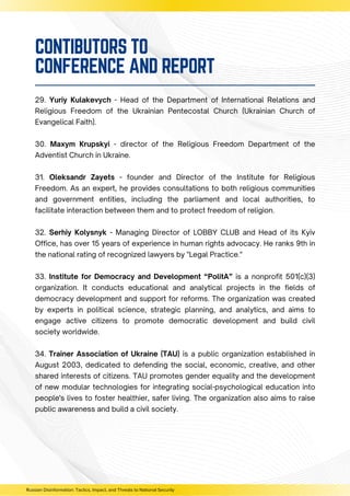 29. Yuriy Kulakevych - Head of the Department of International Relations and
Religious Freedom of the Ukrainian Pentecostal Church (Ukrainian Church of
Evangelical Faith).
30. Maxym Krupskyi - director of the Religious Freedom Department of the
Adventist Church in Ukraine.
31. Oleksandr Zayets - founder and Director of the Institute for Religious
Freedom. As an expert, he provides consultations to both religious communities
and government entities, including the parliament and local authorities, to
facilitate interaction between them and to protect freedom of religion.
32. Serhiy Kolysnyk - Managing Director of LOBBY CLUB and Head of its Kyiv
Office, has over 15 years of experience in human rights advocacy. He ranks 9th in
the national rating of recognized lawyers by "Legal Practice."
33. Institute for Democracy and Development “PolitA” is a nonprofit 501(c)(3)
organization. It conducts educational and analytical projects in the fields of
democracy development and support for reforms. The organization was created
by experts in political science, strategic planning, and analytics, and aims to
engage active citizens to promote democratic development and build civil
society worldwide.
34. Trainer Association of Ukraine (TAU) is a public organization established in
August 2003, dedicated to defending the social, economic, creative, and other
shared interests of citizens. TAU promotes gender equality and the development
of new modular technologies for integrating social-psychological education into
people's lives to foster healthier, safer living. The organization also aims to raise
public awareness and build a civil society.
Russian Disinformation: Tactics, Impact, and Threats to National Security
CONTIBUTORS TO
CONFERENCE AND REPORT
 