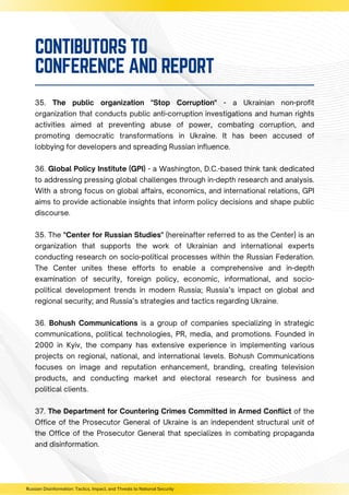 35. The public organization "Stop Corruption" - a Ukrainian non-profit
organization that conducts public anti-corruption investigations and human rights
activities aimed at preventing abuse of power, combating corruption, and
promoting democratic transformations in Ukraine. It has been accused of
lobbying for developers and spreading Russian influence.
36. Global Policy Institute (GPI) - a Washington, D.C.-based think tank dedicated
to addressing pressing global challenges through in-depth research and analysis.
With a strong focus on global affairs, economics, and international relations, GPI
aims to provide actionable insights that inform policy decisions and shape public
discourse.
35. The "Center for Russian Studies" (hereinafter referred to as the Center) is an
organization that supports the work of Ukrainian and international experts
conducting research on socio-political processes within the Russian Federation.
The Center unites these efforts to enable a comprehensive and in-depth
examination of security, foreign policy, economic, informational, and socio-
political development trends in modern Russia; Russia’s impact on global and
regional security; and Russia’s strategies and tactics regarding Ukraine.
36. Bohush Communications is a group of companies specializing in strategic
communications, political technologies, PR, media, and promotions. Founded in
2000 in Kyiv, the company has extensive experience in implementing various
projects on regional, national, and international levels. Bohush Communications
focuses on image and reputation enhancement, branding, creating television
products, and conducting market and electoral research for business and
political clients.
37. The Department for Countering Crimes Committed in Armed Conflict of the
Office of the Prosecutor General of Ukraine is an independent structural unit of
the Office of the Prosecutor General that specializes in combating propaganda
and disinformation.
Russian Disinformation: Tactics, Impact, and Threats to National Security
CONTIBUTORS TO
CONFERENCE AND REPORT
 