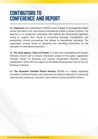 38. LingvaLexa was established in 2023 to work in-depth on propaganda-related
crimes that lead to the most serious international crimes in armed conflicts. The
objective is to collaborate extensively with national law enforcement agencies,
aiming to support their efforts in conducting thorough investigations and
establishing criminal proceedings that adhere to international standards. The
organization actively works on preparing and submitting documents for the
imposition of international sanctions.
39. The news agency "Voice of Crimea" is a think tank investigating the Russian
Orthodox Church and a Crimean information project of the public organization
"Crimean Center for Business and Cultural Cooperation 'Ukrainian House',"
established in 2014 with the support of the Media Development Fund of the U.S.
Embassy in Ukraine.
40. The Slovenian Certified Ethical Hackers (SiCEH) is a rapidly expanding
foundation of Ethical Hackers and Cybersecurity Experts dedicated to advancing
cybersecurity awareness, education, and resilience across the NATO alliance.
Russian Disinformation: Tactics, Impact, and Threats to National Security
CONTIBUTORS TO
CONFERENCE AND REPORT
 