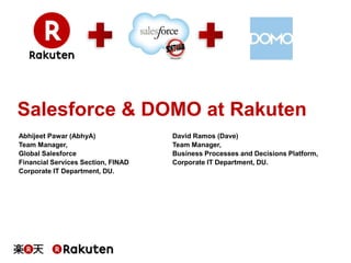Salesforce & DOMO at Rakuten
Abhijeet Pawar (AbhyA)
Team Manager,
Global Salesforce
Financial Services Section, FINAD
Corporate IT Department, DU.
David Ramos (Dave)
Team Manager,
Business Processes and Decisions Platform,
Corporate IT Department, DU.
 