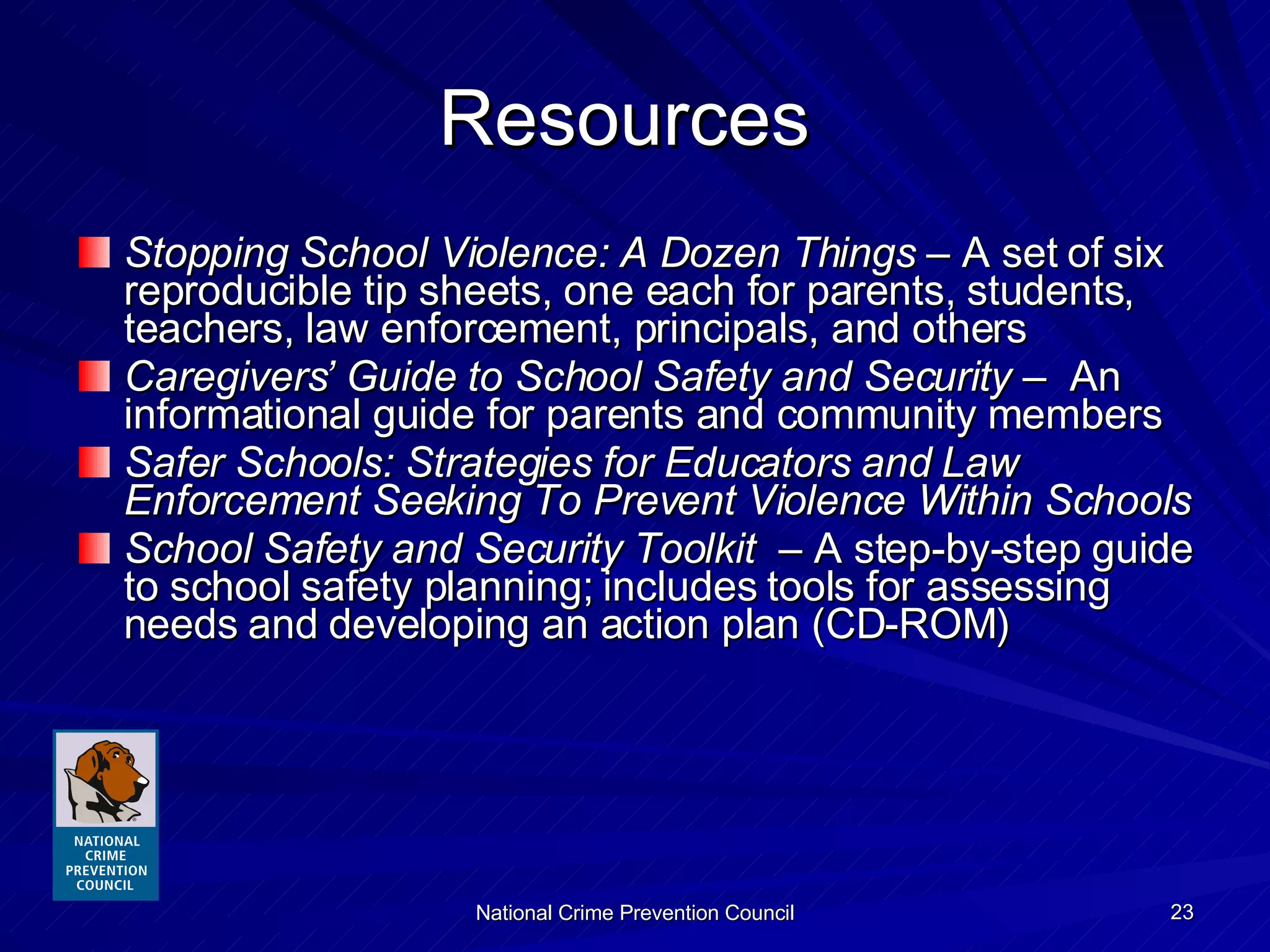 Resources  Stopping School Violence: A Dozen Things  – A set of six reproducible tip sheets, one each for parents, students, teachers, law enforcement, principals, and others  Caregivers’ Guide to School Safety and Security  –  An informational guide for parents and community members Safer Schools: Strategies for Educators and Law Enforcement Seeking To Prevent Violence Within Schools School Safety and Security Toolkit   – A step-by-step guide to school safety planning; includes tools for assessing needs and developing an action plan (CD-ROM) 