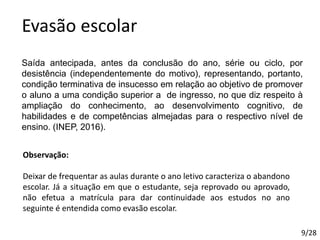 Evasão escolar
Saída antecipada, antes da conclusão do ano, série ou ciclo, por
desistência (independentemente do motivo), representando, portanto,
condição terminativa de insucesso em relação ao objetivo de promover
o aluno a uma condição superior a de ingresso, no que diz respeito à
ampliação do conhecimento, ao desenvolvimento cognitivo, de
habilidades e de competências almejadas para o respectivo nível de
ensino. (INEP, 2016).
Observação:
Deixar de frequentar as aulas durante o ano letivo caracteriza o abandono
escolar. Já a situação em que o estudante, seja reprovado ou aprovado,
não efetua a matrícula para dar continuidade aos estudos no ano
seguinte é entendida como evasão escolar.
9/28
 