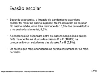 https://revistaensinosuperior.com.br/pandemia-abandono-escolar-fo/
Evasão escolar
• Segundo a pesquisa, o impacto da pandemia no abandono
escolar foi maior no ensino superior: 16,3% deixaram de estudar.
No ensino médio, essa foi a realidade de 10,8% dos entrevistados
e no ensino fundamental, 4,6%.
• A desistência se escancara entre as classes sociais mais baixas:
54% maior entre os alunos das classes D e E (10,6%) na
comparação com estudantes das classes A e B (6,9%).
• Os alunos que mais abandonam os cursos costumam ser os mais
humildes.
12/28
 