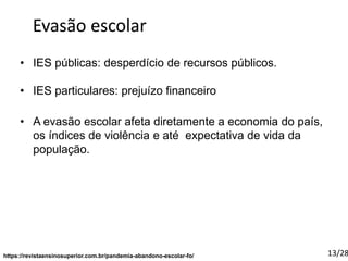 • IES públicas: desperdício de recursos públicos.
• IES particulares: prejuízo financeiro
https://revistaensinosuperior.com.br/pandemia-abandono-escolar-fo/
Evasão escolar
• A evasão escolar afeta diretamente a economia do país,
os índices de violência e até expectativa de vida da
população.
13/28
 
