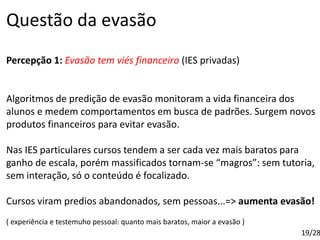 Questão da evasão
Percepção 1: Evasão tem viés financeiro (IES privadas)
Algoritmos de predição de evasão monitoram a vida financeira dos
alunos e medem comportamentos em busca de padrões. Surgem novos
produtos financeiros para evitar evasão.
Nas IES particulares cursos tendem a ser cada vez mais baratos para
ganho de escala, porém massificados tornam-se “magros”: sem tutoria,
sem interação, só o conteúdo é focalizado.
Cursos viram predios abandonados, sem pessoas...=> aumenta evasão!
( experiência e testemuho pessoal: quanto mais baratos, maior a evasão )
19/28
 