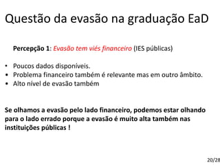 Questão da evasão na graduação EaD
Percepção 1: Evasão tem viés financeiro (IES públicas)
• Poucos dados disponíveis.
• Problema financeiro também é relevante mas em outro âmbito.
• Alto nível de evasão também
Se olhamos a evasão pelo lado financeiro, podemos estar olhando
para o lado errado porque a evasão é muito alta também nas
instituições públicas !
20/28
 