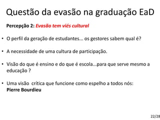 Questão da evasão na graduação EaD
Percepção 2: Evasão tem viés cultural
• O perfil da geração de estudantes... os gestores sabem qual é?
• A necessidade de uma cultura de participação.
• Visão do que é ensino e do que é escola...para que serve mesmo a
educação ?
• Uma visão crítica que funcione como espelho a todos nós:
Pierre Bourdieu
22/28
 