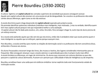 Pierre Bourdieu (1930-2002)
A cultura legitima um capital cultural das camadas superiores da sociedade que poucos conseguem acessar.
Aquele sem capital cultural vão conviver em uma escola em pé de desigualdade. Se a escola e os professores não estão
cientes dessas diferenças, agem como se ela não existisse.
A escola discrimina quem chega desprovido do capital cultural esperado pela própria escola.
Ela promete identificar potenciais individuais (indivíduo mais inteligente, mais motivado…) mas na verdade, identifica quem
tem mais capital cultural porque é ele que responderá melhor a uma avaliação.
O capital cultural não foi dado pela escola e, sim, antes, fora dela. Para conseguir chegar lá, outro tipo de aluno precisa de
um esforço enorme.
Se a escola está avaliando aquilo que não vem do que ela ensina, então não é verdadeiro dizer que escola premia quem é
mais inteligente ou aqueles que se esforçam, apenas porque avançam mais.
Para Bourdieu, a escola contribui para manter as relações de dominação social e os professores não tem consciência disso,
atribuindo o fracasso aos alunos.
Os alunos fracassados cresceram longe dos livros, dos museus e teatros, dos lugares considerados interessantes para se
frequentar. Não conseguem alcançar o que a escola valoriza e o aprendizado para eles é sempre muito mais difícil.
A escola fortalece as diferenças, em lugar de minimizá-las. Os alunos que cresceram em culturas distintas ou que não
possuem o capital da cultura dominante, frustram-se e pensam que a dificuldade é falta de inteligência ou de empenho.
Bourdieu acreditava haver uma saída para tal violência simbólica: tornar explícito todo este funcionamento velado da
instituição escolar.
23/28
 