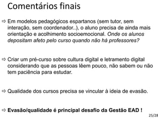 Comentários finais
 Em modelos pedagógicos espartanos (sem tutor, sem
interação, sem coordenador..), o aluno precisa de ainda mais
orientação e acolhimento socioemocional. Onde os alunos
depositam afeto pelo curso quando não há professores?
 Criar um pré-curso sobre cultura digital e letramento digital
considerando que as pessoas lêem pouco, não sabem ou não
tem paciência para estudar.
 Qualidade dos cursos precisa se vincular à ideia de evasão.
 Evasão/qualidade é principal desafio da Gestão EAD !
25/28
 