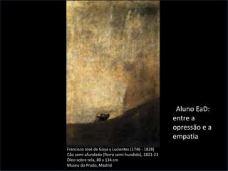 Francisco José de Goya y Lucientes (1746 - 1828)
Cão semi-afundado (Perro semi-hundido), 1821-23
Óleo sobre tela, 80 x 134 cm
Museu do Prado, Madrid
Aluno EaD:
entre a
opressão e a
empatia
2/28
 