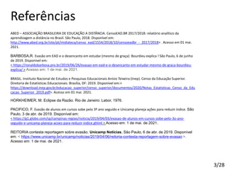 Referências
ABED – ASSOCIAÇÃO BRASILEIRA DE EDUCAÇÃO A DISTÂNCIA. CensoEAD.BR 2017/2018: relatório analítico da
aprendizagem a distância no Brasil. São Paulo, 2018. Disponível em:
http://www.abed.org.br/site/pt/midiateca/censo_ead/1554/2018/10/censoeadbr_-_2017/2018> . Acesso em 01 mai.
2021.
BARBOSA,R. Evasão em EAD e o desencanto em estudar (mesmo de graça): Bourdieu explica ! São Paulo, 6 de junho
de 2019. Disponível em:
< https://ronaldobarbosa.pro.br/2019/06/26/evasao-em-ead-e-o-desencanto-em-estudar-mesmo-de-graca-bourdieu-
explica/ > Acesso em: 1 de mai. de 2021.
BRASIL. Instituto Nacional de Estudos e Pesquisas Educacionais Anísio Teixeira (Inep). Censo da Educação Superior.
Diretoria de Estatísticas Educacionais. Brasília, DF: 2019. Disponível em:<
https://download.inep.gov.br/educacao_superior/censo_superior/documentos/2020/Notas_Estatisticas_Censo_da_Edu
cacao_Superior_2019.pdf>. Acesso em 01 mai. 2021.
HORKHEIMER, M. Eclipse da Razão. Rio de Janeiro: Labor, 1976.
PACIFICO, F. Evasão de alunos em cursos sobe pelo 3º ano seguido e Unicamp planeja ações para reduzir índice. São
Paulo, 3 de abr. de 2019. Disponível em:
< https://g1.globo.com/sp/campinas-regiao/noticia/2019/04/03/evasao-de-alunos-em-cursos-sobe-pelo-3o-ano-
seguido-e-unicamp-planeja-acoes-para-reduzir-indice.ghtml > Acesso em: 1 de mai. de 2021.
REITORIA contesta reportagem sobre evasão. Unicamp Notícias, São Paulo, 6 de abr. de 2019. Disponível
em: < https://www.unicamp.br/unicamp/noticias/2019/04/06/reitoria-contesta-reportagem-sobre-evasao >.
Acesso em: 1 de mai. de 2021.
3/28
 