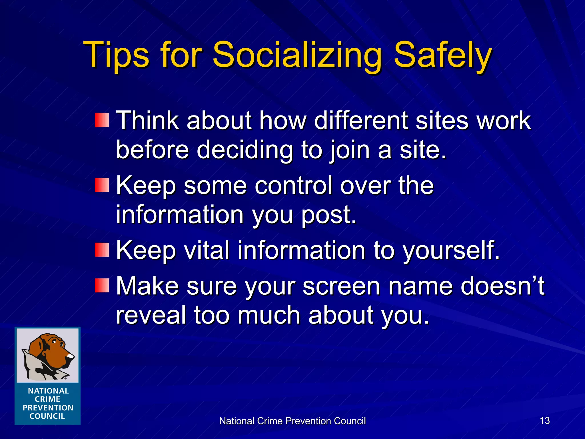 Tips for Socializing Safely  Think about how different sites work before deciding to join a site. Keep some control over the information you post. Keep vital information to yourself. Make sure your screen name doesn’t reveal too much about you. 