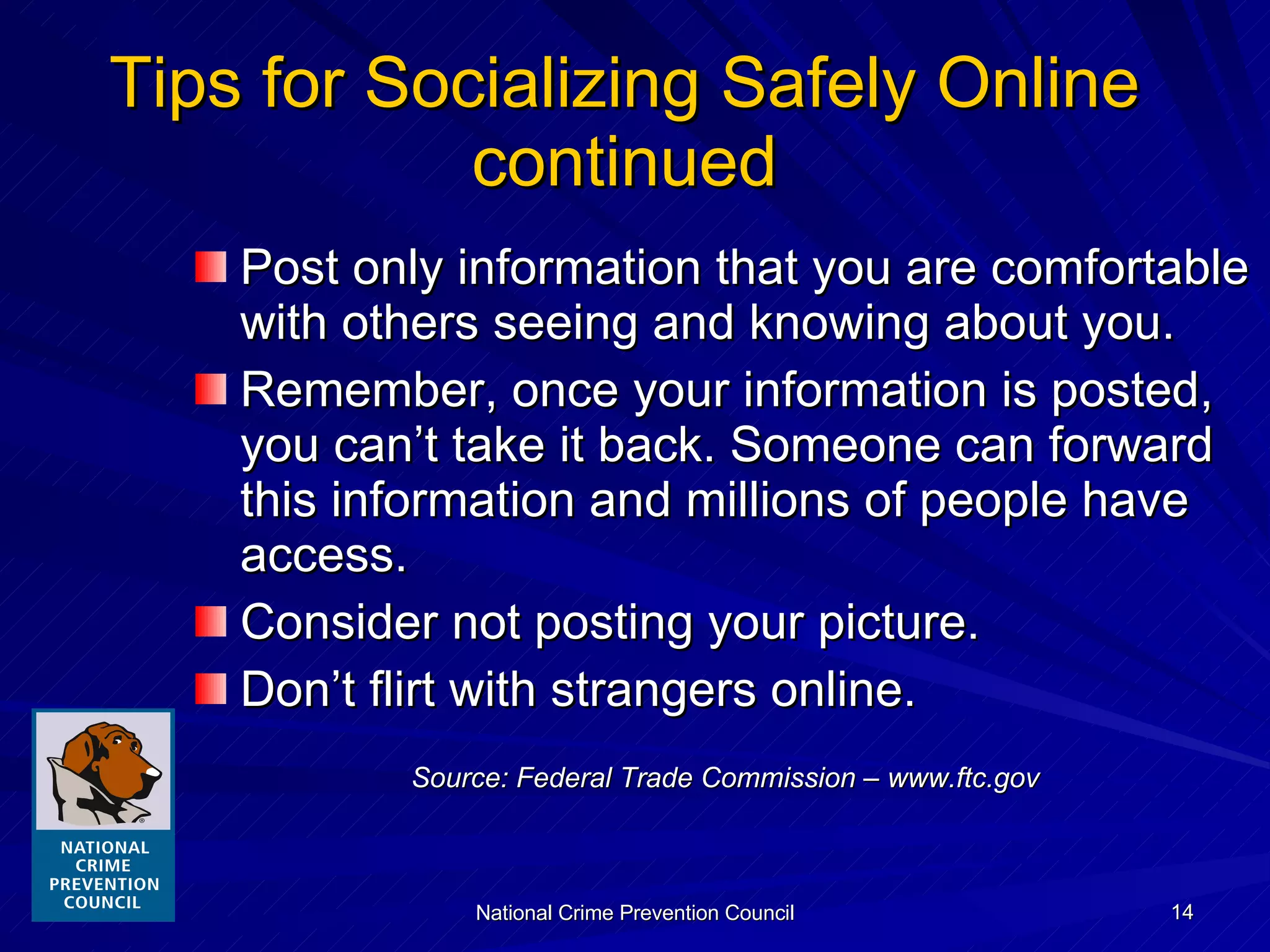 Tips for Socializing Safely Online continued Post only information that you are comfortable with others seeing and knowing about you. Remember, once your information is posted, you can’t take it back. Someone can forward this information and millions of people have access. Consider not posting your picture. Don’t flirt with strangers online. Source: Federal Trade Commission – www.ftc.gov 