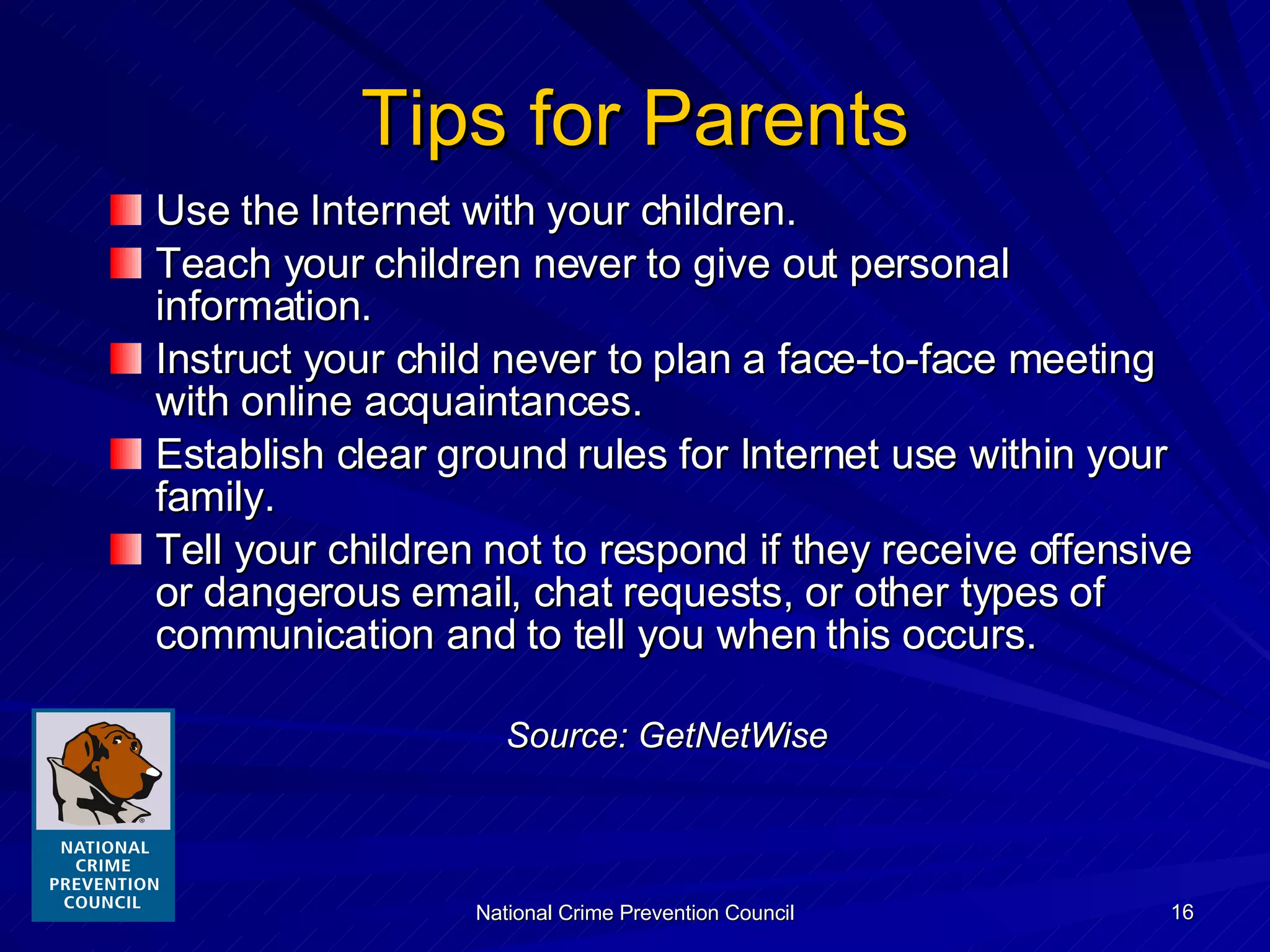 Tips for Parents Use the Internet with your children. Teach your children never to give out personal information. Instruct your child never to plan a face-to-face meeting with online acquaintances. Establish clear ground rules for Internet use within your family. Tell your children not to respond if they receive offensive or dangerous email, chat requests, or other types of communication and to tell you when this occurs. Source: GetNetWise 