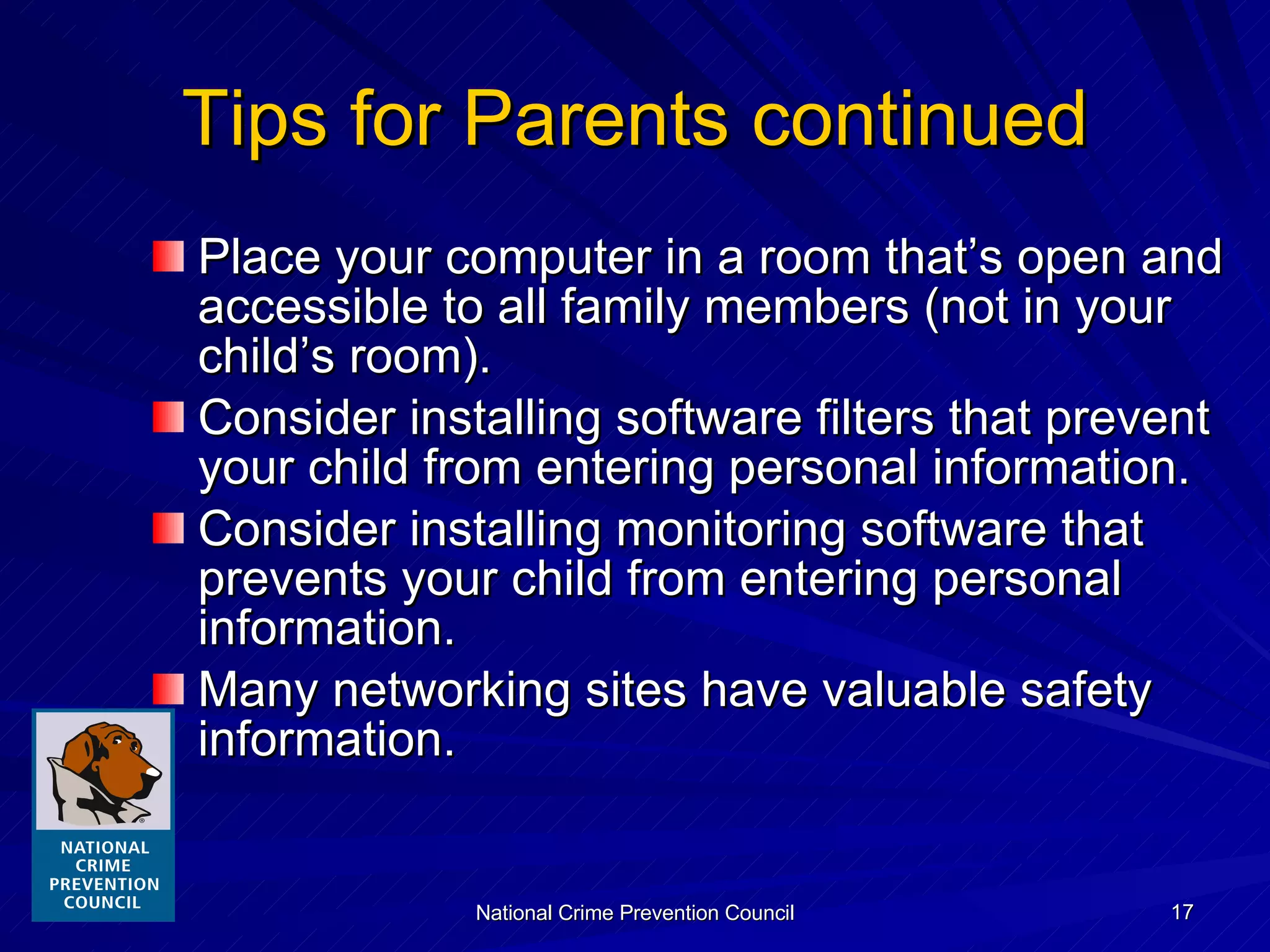 Tips for Parents continued Place your computer in a room that’s open and accessible to all family members (not in your child’s room). Consider installing software filters that prevent your child from entering personal information. Consider installing monitoring software that prevents your child from entering personal information. Many networking sites have valuable safety information. 