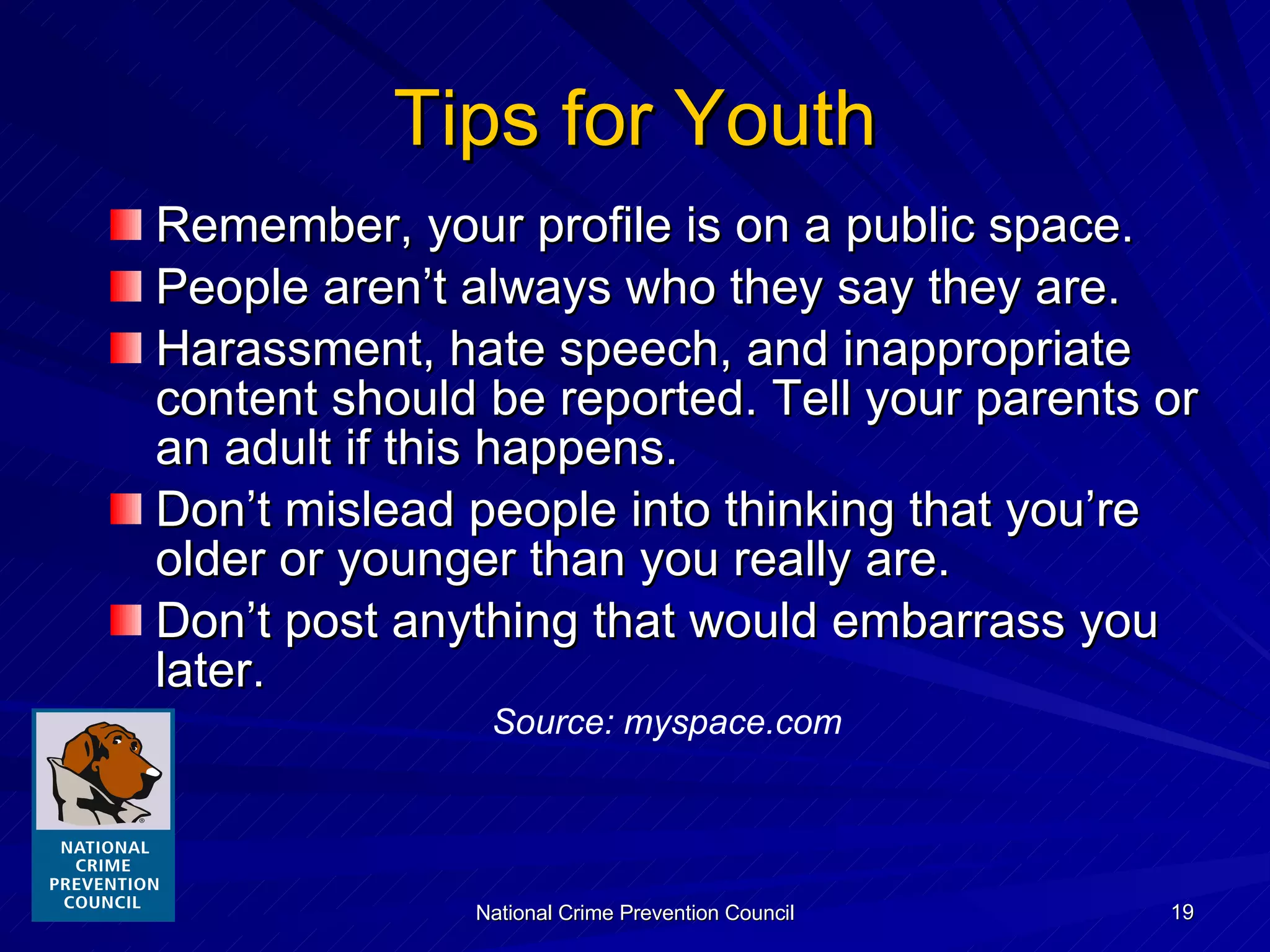 Tips for Youth Remember, your profile is on a public space. People aren’t always who they say they are. Harassment, hate speech, and inappropriate content should be reported. Tell your parents or an adult if this happens. Don’t mislead people into thinking that you’re older or younger than you really are. Don’t post anything that would embarrass you later. Source: myspace.com 
