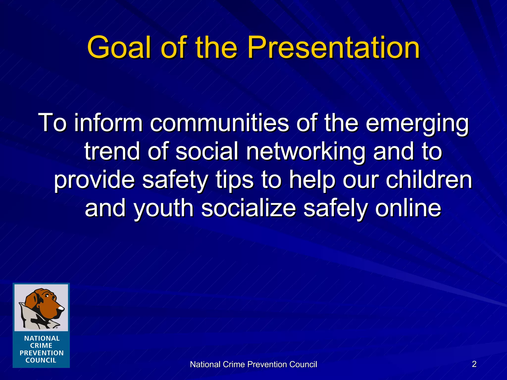 Goal of the Presentation To inform communities of the emerging trend of social networking and to provide safety tips to help our children and youth socialize safely online 