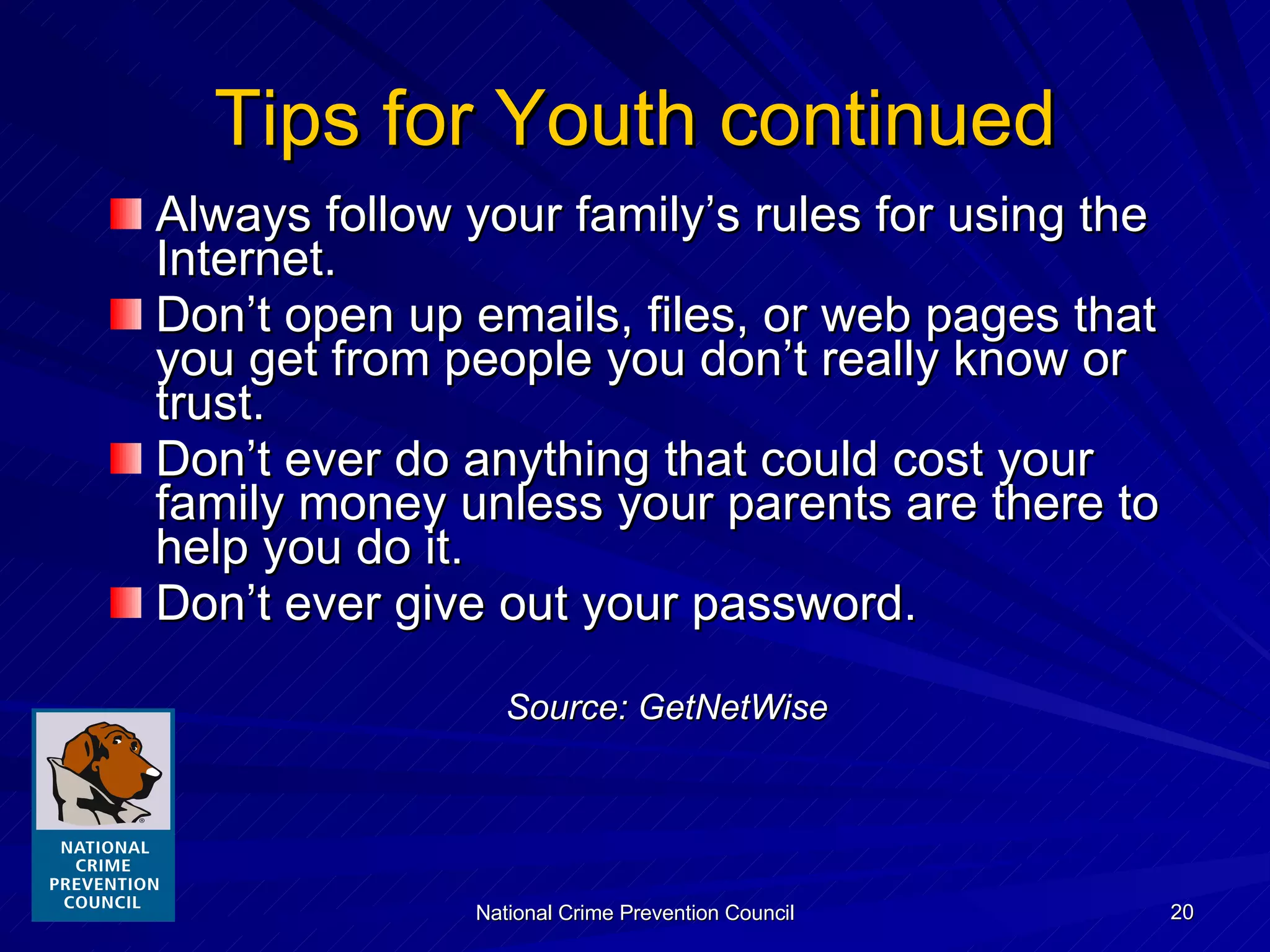 Tips for Youth continued Always follow your family’s rules for using the Internet. Don’t open up emails, files, or web pages that you get from people you don’t really know or trust. Don’t ever do anything that could cost your family money unless your parents are there to help you do it. Don’t ever give out your password. Source: GetNetWise 
