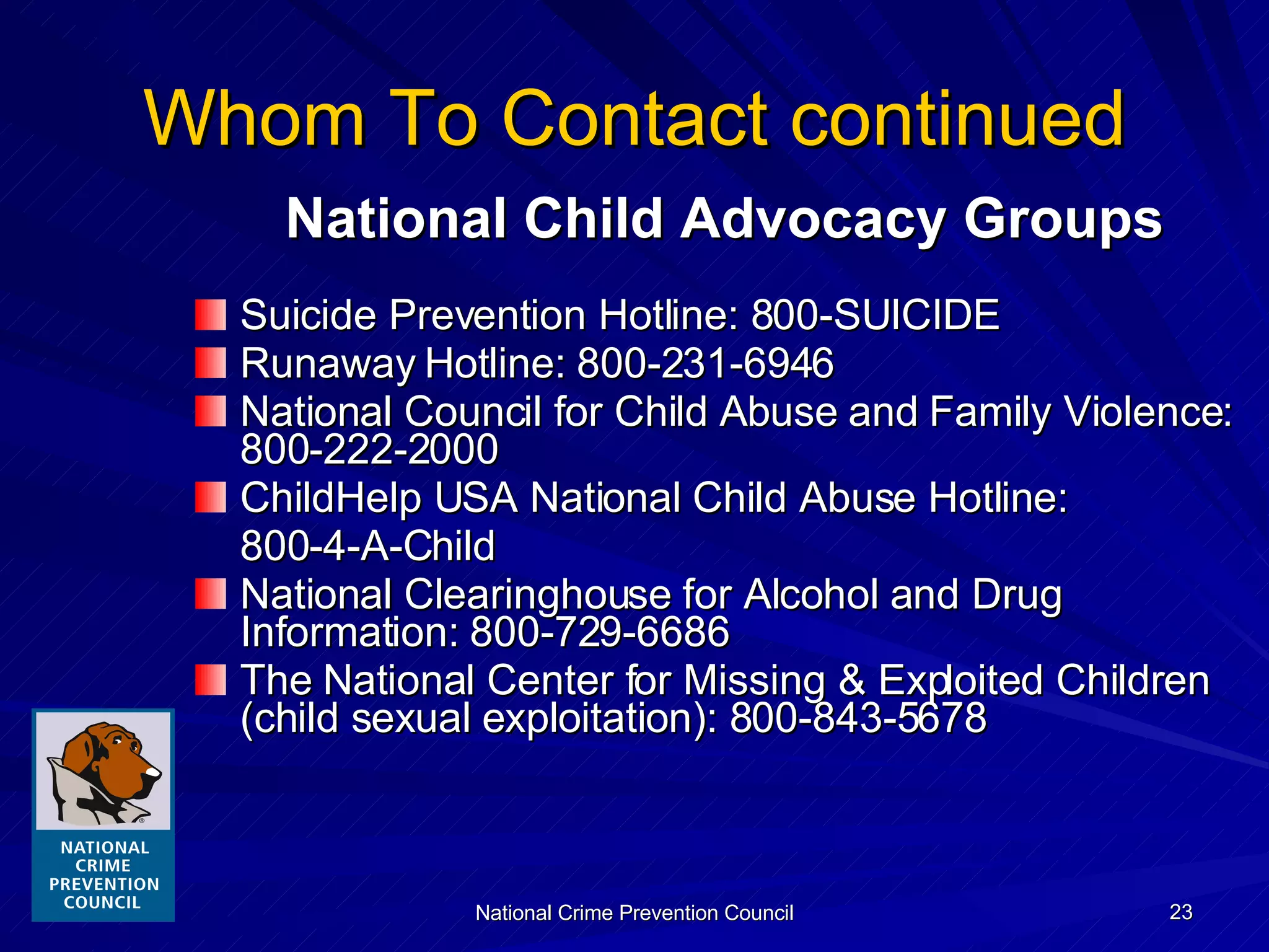 Whom To Contact continued National Child Advocacy Groups Suicide Prevention Hotline: 800-SUICIDE Runaway Hotline: 800-231-6946 National Council for Child Abuse and Family Violence:  800-222-2000 ChildHelp USA National Child Abuse Hotline:  800-4-A-Child National Clearinghouse for Alcohol and Drug Information: 800-729-6686 The National Center for Missing & Exploited Children (child sexual exploitation): 800-843-5678 