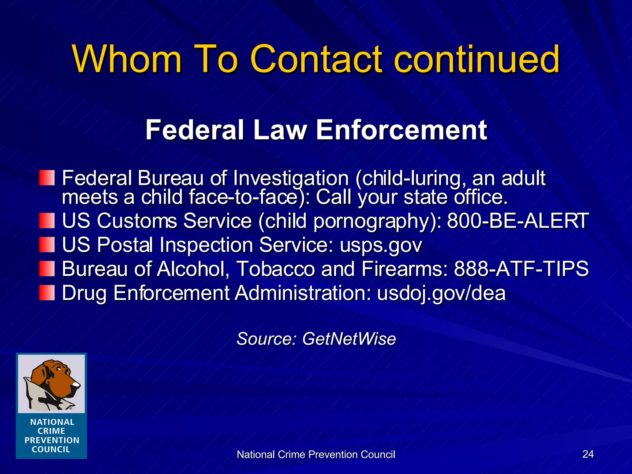 Whom To Contact continued Federal Law Enforcement Federal Bureau of Investigation (child-luring, an adult meets a child face-to-face): Call your state office. US Customs Service (child pornography): 800-BE-ALERT US Postal Inspection Service: usps.gov Bureau of Alcohol, Tobacco and Firearms: 888-ATF-TIPS Drug Enforcement Administration: usdoj.gov/dea Source: GetNetWise 