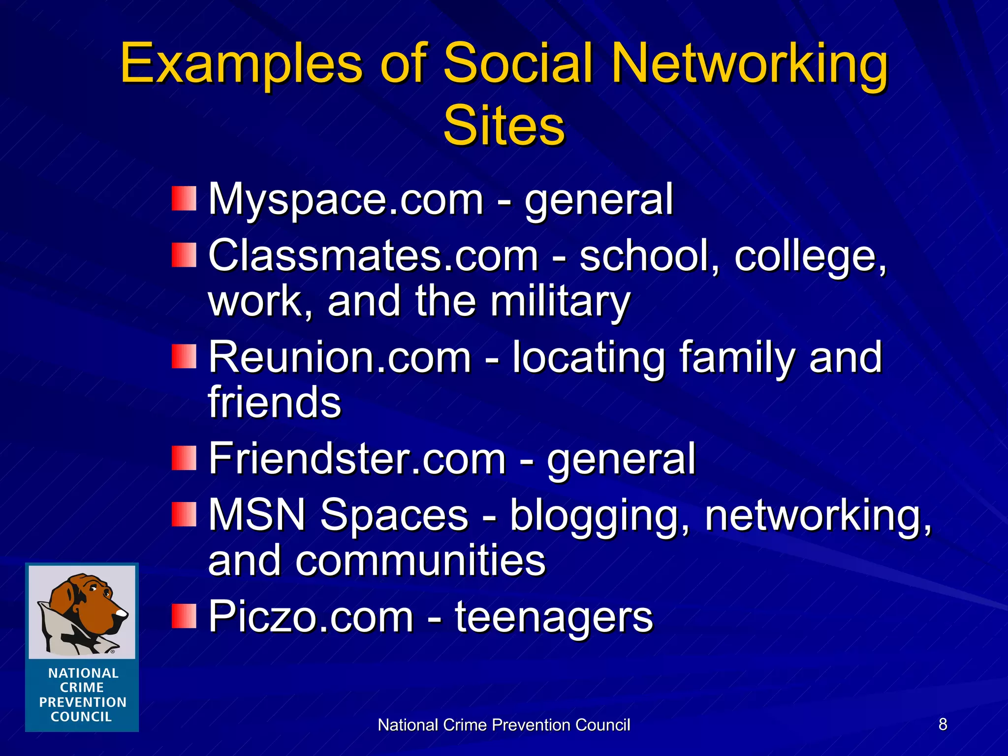 Examples of Social Networking Sites Myspace.com - general Classmates.com - school, college, work, and the military Reunion.com - locating family and friends Friendster.com - general MSN Spaces - blogging, networking, and communities Piczo.com - teenagers 