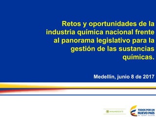 Retos y oportunidades de la
industria química nacional frente
al panorama legislativo para la
gestión de las sustancias
químicas.
Medellín, junio 8 de 2017
 