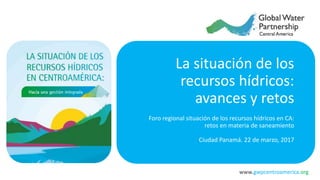 www.gwpcentroamerica.org
La situación de los
recursos hídricos:
avances y retos
Foro regional situación de los recursos hídricos en CA:
retos en materia de saneamiento
Ciudad Panamá. 22 de marzo, 2017
 
