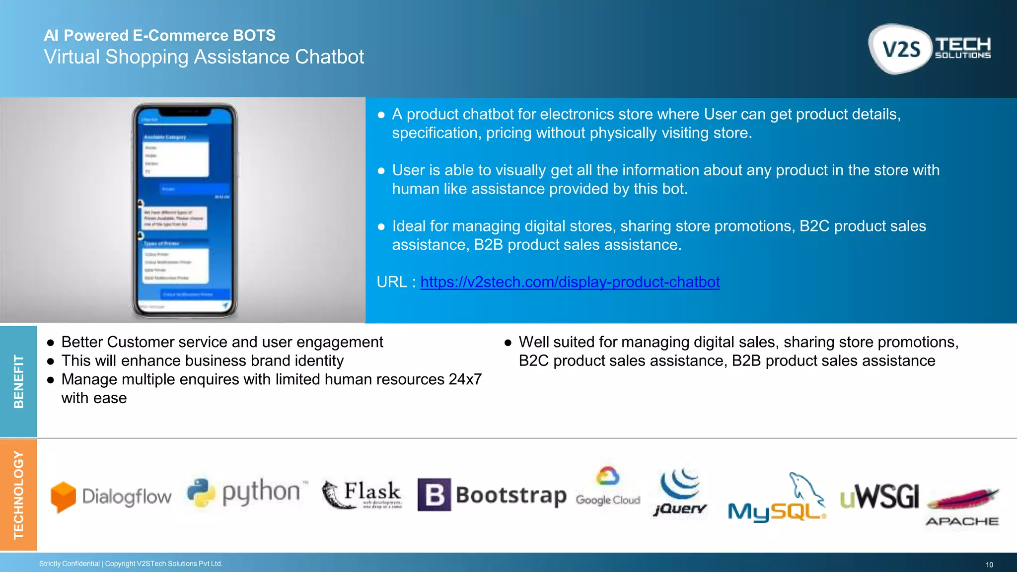 10Strictly Confidential | Copyright V2STech Solutions Pvt Ltd.
AI Powered E-Commerce BOTS
Virtual Shopping Assistance Chatbot
BENEFITTECHNOLOGY
● A product chatbot for electronics store where User can get product details,
specification, pricing without physically visiting store.
● User is able to visually get all the information about any product in the store with
human like assistance provided by this bot.
● Ideal for managing digital stores, sharing store promotions, B2C product sales
assistance, B2B product sales assistance.
URL : https://v2stech.com/display-product-chatbot
● Better Customer service and user engagement
● This will enhance business brand identity
● Manage multiple enquires with limited human resources 24x7
with ease
● Well suited for managing digital sales, sharing store promotions,
B2C product sales assistance, B2B product sales assistance
 