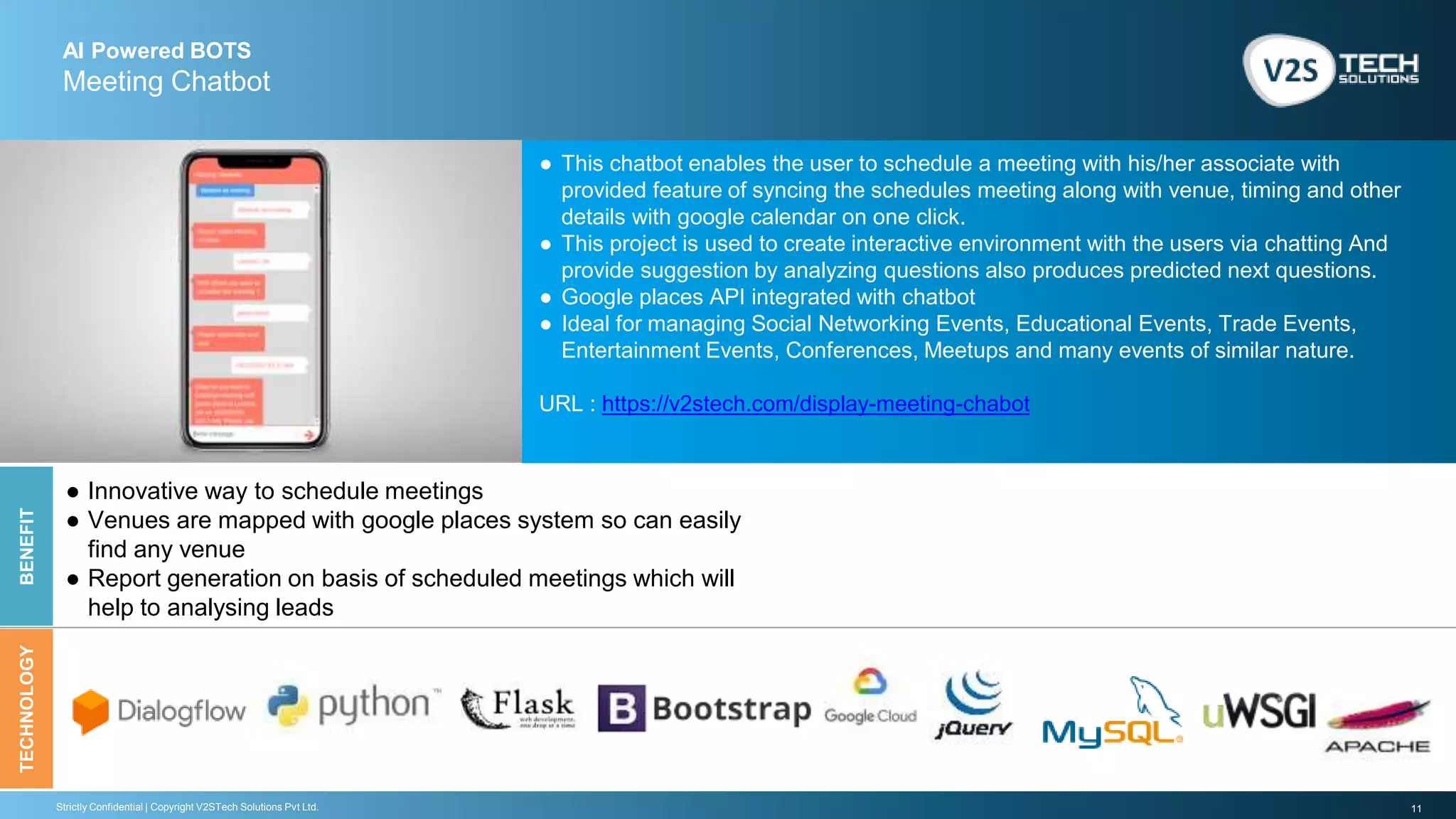 11Strictly Confidential | Copyright V2STech Solutions Pvt Ltd.
AI Powered BOTS
Meeting Chatbot
BENEFITTECHNOLOGY
● This chatbot enables the user to schedule a meeting with his/her associate with
provided feature of syncing the schedules meeting along with venue, timing and other
details with google calendar on one click.
● This project is used to create interactive environment with the users via chatting And
provide suggestion by analyzing questions also produces predicted next questions.
● Google places API integrated with chatbot
● Ideal for managing Social Networking Events, Educational Events, Trade Events,
Entertainment Events, Conferences, Meetups and many events of similar nature.
URL : https://v2stech.com/display-meeting-chabot
● Innovative way to schedule meetings
● Venues are mapped with google places system so can easily
find any venue
● Report generation on basis of scheduled meetings which will
help to analysing leads
 