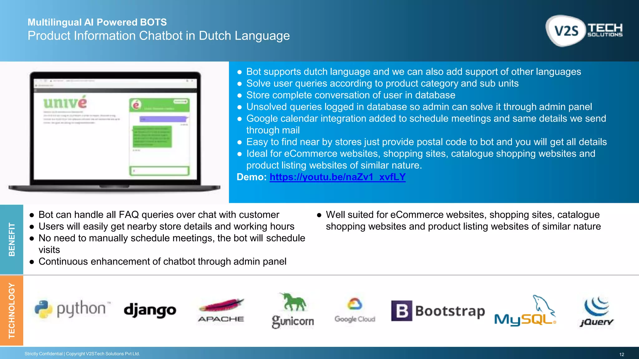 12Strictly Confidential | Copyright V2STech Solutions Pvt Ltd.
Multilingual AI Powered BOTS
Product Information Chatbot in Dutch Language
BENEFITTECHNOLOGY
● Bot supports dutch language and we can also add support of other languages
● Solve user queries according to product category and sub units
● Store complete conversation of user in database
● Unsolved queries logged in database so admin can solve it through admin panel
● Google calendar integration added to schedule meetings and same details we send
through mail
● Easy to find near by stores just provide postal code to bot and you will get all details
● Ideal for eCommerce websites, shopping sites, catalogue shopping websites and
product listing websites of similar nature.
Demo: https://youtu.be/naZv1_xvfLY
● Bot can handle all FAQ queries over chat with customer
● Users will easily get nearby store details and working hours
● No need to manually schedule meetings, the bot will schedule
visits
● Continuous enhancement of chatbot through admin panel
● Well suited for eCommerce websites, shopping sites, catalogue
shopping websites and product listing websites of similar nature
 