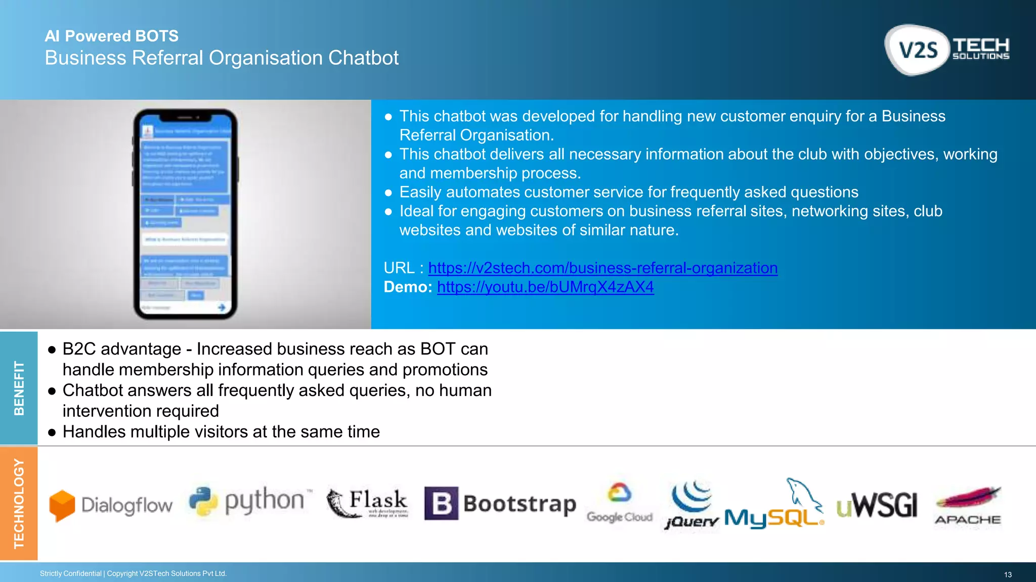 13Strictly Confidential | Copyright V2STech Solutions Pvt Ltd.
AI Powered BOTS
Business Referral Organisation Chatbot
BENEFITTECHNOLOGY
● This chatbot was developed for handling new customer enquiry for a Business
Referral Organisation.
● This chatbot delivers all necessary information about the club with objectives, working
and membership process.
● Easily automates customer service for frequently asked questions
● Ideal for engaging customers on business referral sites, networking sites, club
websites and websites of similar nature.
URL : https://v2stech.com/business-referral-organization
Demo: https://youtu.be/bUMrqX4zAX4
● B2C advantage - Increased business reach as BOT can
handle membership information queries and promotions
● Chatbot answers all frequently asked queries, no human
intervention required
● Handles multiple visitors at the same time
 