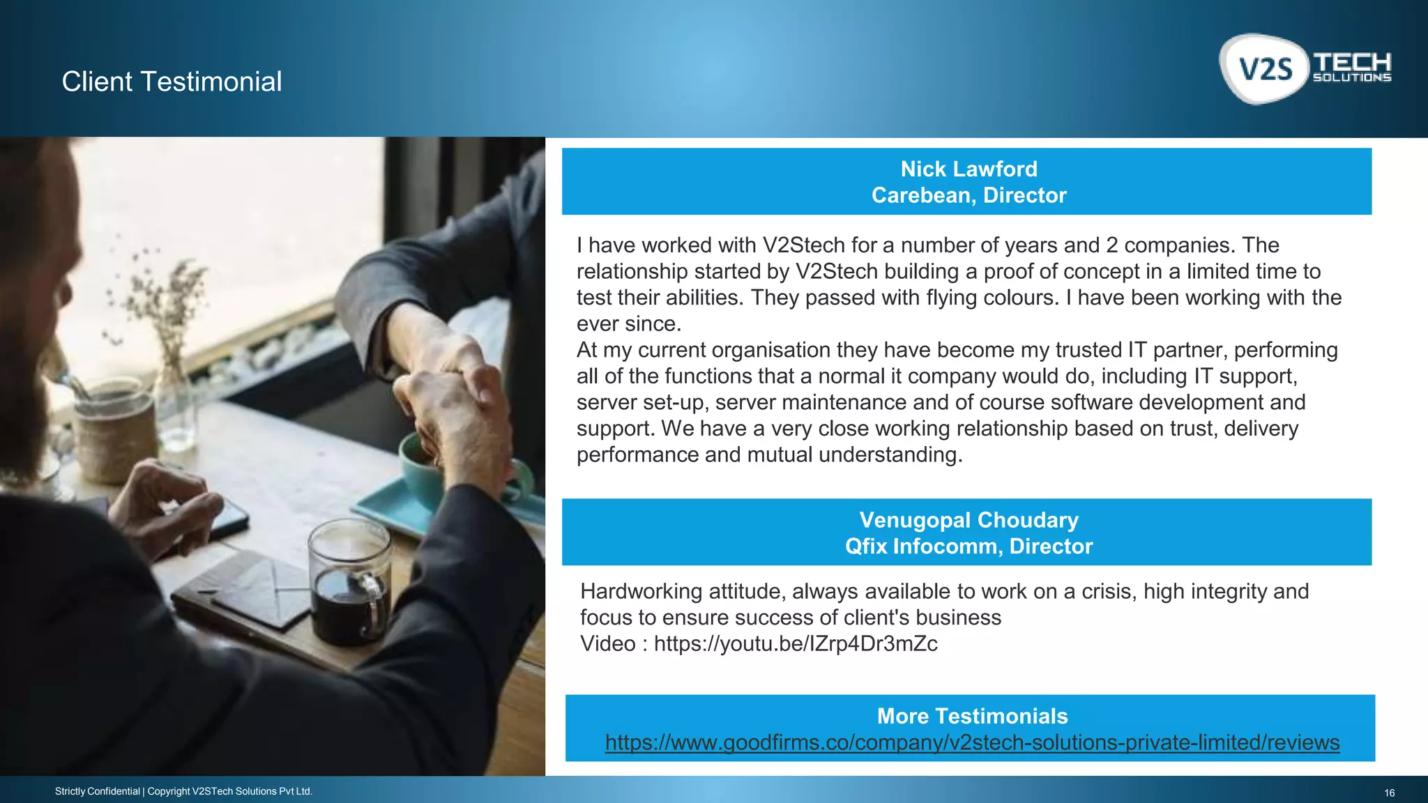 16Strictly Confidential | Copyright V2STech Solutions Pvt Ltd.
Client Testimonial
Nick Lawford
Carebean, Director
Venugopal Choudary
Qfix Infocomm, Director
I have worked with V2Stech for a number of years and 2 companies. The
relationship started by V2Stech building a proof of concept in a limited time to
test their abilities. They passed with flying colours. I have been working with the
ever since.
At my current organisation they have become my trusted IT partner, performing
all of the functions that a normal it company would do, including IT support,
server set-up, server maintenance and of course software development and
support. We have a very close working relationship based on trust, delivery
performance and mutual understanding.
Hardworking attitude, always available to work on a crisis, high integrity and
focus to ensure success of client's business
Video : https://youtu.be/IZrp4Dr3mZc
More Testimonials
https://www.goodfirms.co/company/v2stech-solutions-private-limited/reviews
 