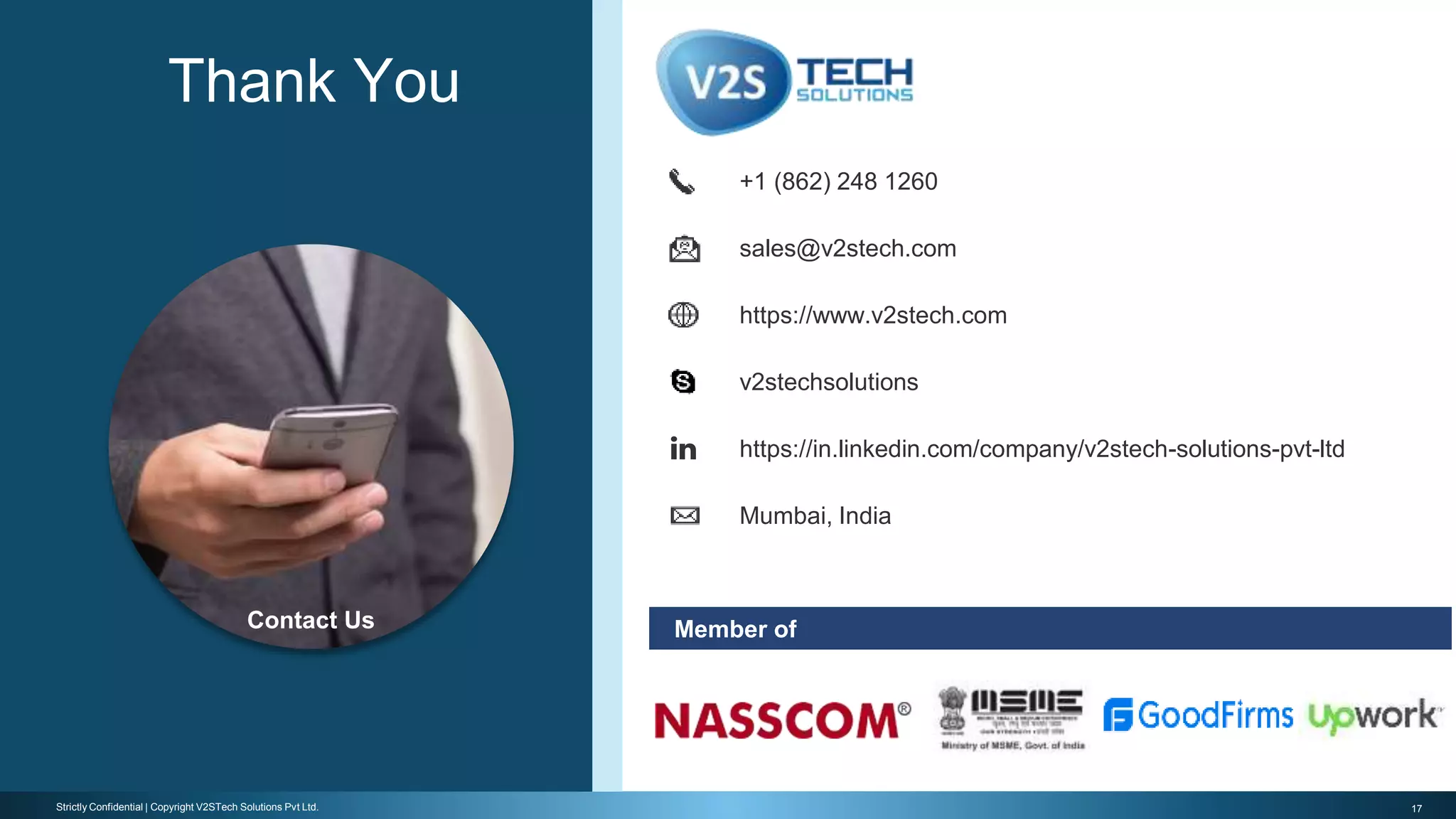 17Strictly Confidential | Copyright V2STech Solutions Pvt Ltd.
Member of
https://www.v2stech.com
Mumbai, India
+1 (862) 248 1260
sales@v2stech.com
https://in.linkedin.com/company/v2stech-solutions-pvt-ltd
v2stechsolutions
Thank You
Contact Us
 