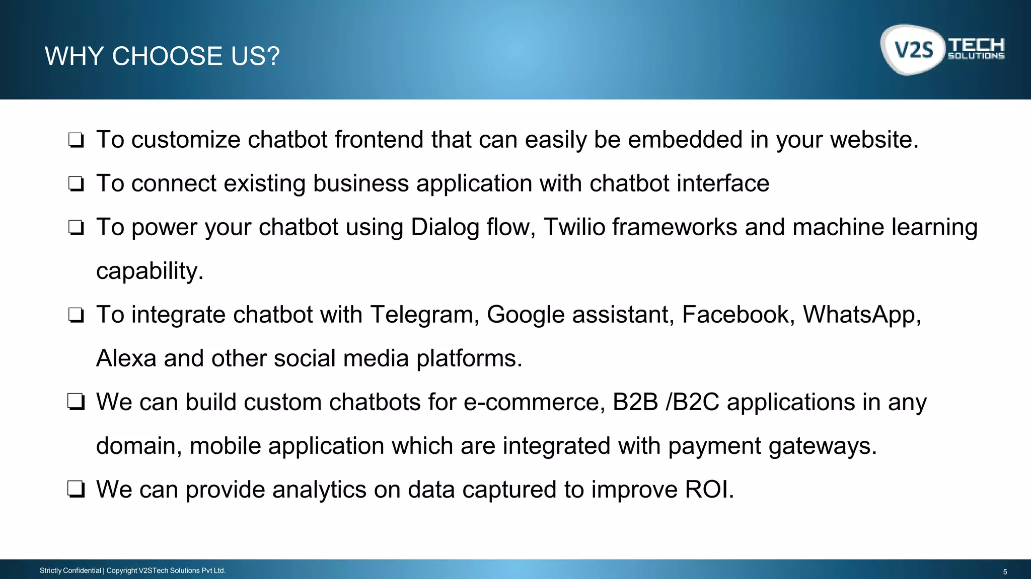 5Strictly Confidential | Copyright V2STech Solutions Pvt Ltd.
❏ To customize chatbot frontend that can easily be embedded in your website.
❏ To connect existing business application with chatbot interface
❏ To power your chatbot using Dialog flow, Twilio frameworks and machine learning
capability.
❏ To integrate chatbot with Telegram, Google assistant, Facebook, WhatsApp,
Alexa and other social media platforms.
❏ We can build custom chatbots for e-commerce, B2B /B2C applications in any
domain, mobile application which are integrated with payment gateways.
❏ We can provide analytics on data captured to improve ROI.
WHY CHOOSE US?
 