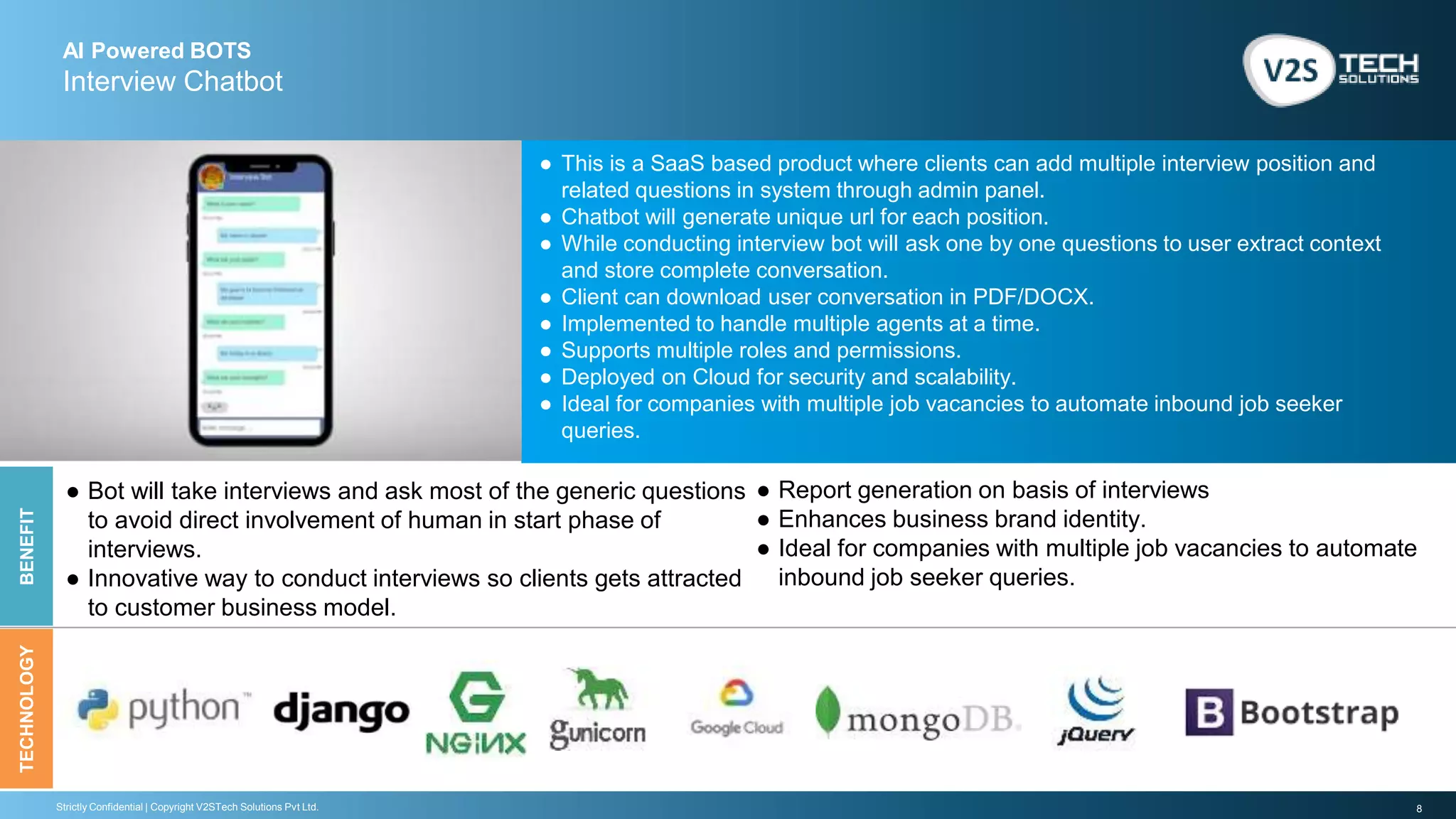 8Strictly Confidential | Copyright V2STech Solutions Pvt Ltd.
AI Powered BOTS
Interview Chatbot
BENEFITTECHNOLOGY
● This is a SaaS based product where clients can add multiple interview position and
related questions in system through admin panel.
● Chatbot will generate unique url for each position.
● While conducting interview bot will ask one by one questions to user extract context
and store complete conversation.
● Client can download user conversation in PDF/DOCX.
● Implemented to handle multiple agents at a time.
● Supports multiple roles and permissions.
● Deployed on Cloud for security and scalability.
● Ideal for companies with multiple job vacancies to automate inbound job seeker
queries.
● Report generation on basis of interviews
● Enhances business brand identity.
● Ideal for companies with multiple job vacancies to automate
inbound job seeker queries.
● Bot will take interviews and ask most of the generic questions
to avoid direct involvement of human in start phase of
interviews.
● Innovative way to conduct interviews so clients gets attracted
to customer business model.
 