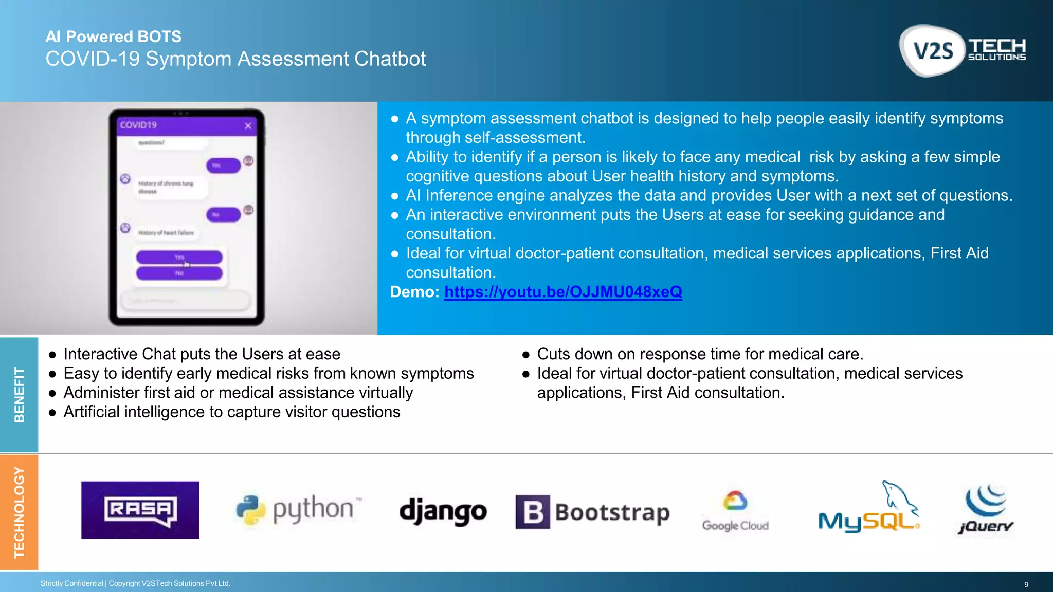 9Strictly Confidential | Copyright V2STech Solutions Pvt Ltd.
AI Powered BOTS
COVID-19 Symptom Assessment Chatbot
BENEFITTECHNOLOGY
● A symptom assessment chatbot is designed to help people easily identify symptoms
through self-assessment.
● Ability to identify if a person is likely to face any medical risk by asking a few simple
cognitive questions about User health history and symptoms.
● AI Inference engine analyzes the data and provides User with a next set of questions.
● An interactive environment puts the Users at ease for seeking guidance and
consultation.
● Ideal for virtual doctor-patient consultation, medical services applications, First Aid
consultation.
Demo: https://youtu.be/OJJMU048xeQ
● Interactive Chat puts the Users at ease
● Easy to identify early medical risks from known symptoms
● Administer first aid or medical assistance virtually
● Artificial intelligence to capture visitor questions
● Cuts down on response time for medical care.
● Ideal for virtual doctor-patient consultation, medical services
applications, First Aid consultation.
 