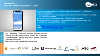 13Strictly Confidential | Copyright V2STech Solutions Pvt Ltd.
AI Powered BOTS
Business Referral Organisation Chatbot
BENEFITTECHNOLOGY
● This chatbot was developed for handling new customer enquiry for a Business
Referral Organisation.
● This chatbot delivers all necessary information about the club with objectives, working
and membership process.
● Easily automates customer service for frequently asked questions
● Ideal for engaging customers on business referral sites, networking sites, club
websites and websites of similar nature.
URL : https://v2stech.com/business-referral-organization
Demo: https://youtu.be/bUMrqX4zAX4
● B2C advantage - Increased business reach as BOT can
handle membership information queries and promotions
● Chatbot answers all frequently asked queries, no human
intervention required
● Handles multiple visitors at the same time
 