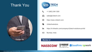 17Strictly Confidential | Copyright V2STech Solutions Pvt Ltd.
Member of
https://www.v2stech.com
Mumbai, India
+1 (862) 248 1260
sales@v2stech.com
https://in.linkedin.com/company/v2stech-solutions-pvt-ltd
v2stechsolutions
Thank You
Contact Us
 