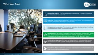 2Strictly Confidential | Copyright V2STech Solutions Pvt Ltd.
Our solutions: Technology Consultant, Enterprise Application Development, Mobile
Apps, E-commerce Online Stores, Payment Gateway Aggregation, User Intuitive
Websites, UI/UX Consulting, Product Development, AI, ML and many others.
Insight-driven approach: We reach out to each client to understand their unique
requirements, and craft a flexible delivery model to create maximum and lasting
impact.
Our spectrum of services: From design to application development and knowledge
management to business process management.
Who We Are?
Established in 2013: V2STech solutions is an established & trusted IT consulting
services company based in India.
Experience: We have extensive experience in development and implementation of
SaaS products, enterprise applications.
Expertise: We leverage our expertise in various Open Source Technology platforms
providing competitive advantage to our customers.
 