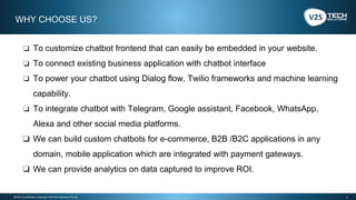 5Strictly Confidential | Copyright V2STech Solutions Pvt Ltd.
❏ To customize chatbot frontend that can easily be embedded in your website.
❏ To connect existing business application with chatbot interface
❏ To power your chatbot using Dialog flow, Twilio frameworks and machine learning
capability.
❏ To integrate chatbot with Telegram, Google assistant, Facebook, WhatsApp,
Alexa and other social media platforms.
❏ We can build custom chatbots for e-commerce, B2B /B2C applications in any
domain, mobile application which are integrated with payment gateways.
❏ We can provide analytics on data captured to improve ROI.
WHY CHOOSE US?
 