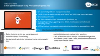 7Strictly Confidential | Copyright V2STech Solutions Pvt Ltd.
AI Powered BOTS
Smart communication using Artificial Intelligence (AI)
BENEFITTECHNOLOGY
● Gini is an intelligent Event management chatbot
● This BOT can be used to manage large events with upto 10000 visitors with ease.
● Greet participant / visitor
● Ask visitor name and check the name with participants list.
● Guide participants by suggesting venue details, meeting place and scheduled
networking meets.
● BOT can capture unanswered questions that can be added to response library later.
Demo : https://youtu.be/inAYp4H8kaA
● Better Customer service and user engagement
● Enhance business brand identity
● Manage events with limited operational human resources with
ease
● Artificial intelligence to capture visitor questions.
● This BOT can be used to manage Social Networking Events,
Educational Events, Trade Events, Entertainment Events and
many other of similar nature.
 