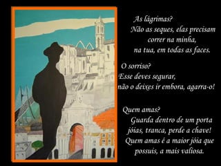 As lágrimas?
Não as seques, elas precisam
correr na minha,
na tua, em todas as faces.
O sorriso?
Esse deves segurar,
não o deixes ir embora, agarra-o!
Quem amas?
Guarda dentro de um porta
jóias, tranca, perde a chave!
Quem amas é a maior jóia que
possuis, a mais valiosa.
 