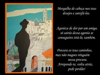 Mergulha de cabeça nos teus
desejos e satisfá-los.
Agoniza de dor por um amigo,
só sairás dessa agonia se
conseguires tirá-lo, também.
Procura os teus caminhos,
mas não magoes ninguém
nessa procura.
Arrepende-te, volta atrás,
pede perdão!
 
