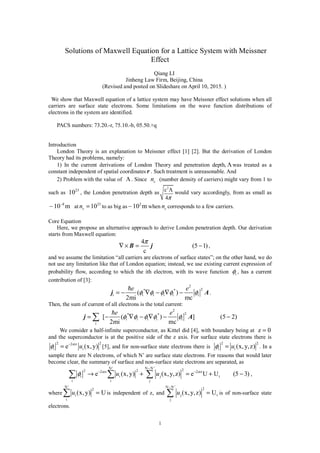 1
Solutions of Maxwell Equation for a Lattice System with Meissner
Effect
Qiang LI
Jinheng Law Firm, Beijing, China
(Revised and posted on Slideshare on April 10, 2015. )
We show that Maxwell equation of a lattice system may have Meissner effect solutions when all
carriers are surface state electrons. Some limitations on the wave function distributions of
electrons in the system are identified.
PACS numbers: 73.20.-r, 75.10.-b, 05.50.+q
Introduction
London Theory is an explanation to Meissner effect [1] [2]. But the derivation of London
Theory had its problems, namely:
1) In the current derivations of London Theory and penetration depth, Λ was treated as a
constant independent of spatial coordinates r . Such treatment is unreasonable. And
2) Problem with the value of Λ . Since sn (number density of carriers) might vary from 1 to
such as
23
10 , the London penetration depth as
2
c
4π
Λ would vary accordingly, from as small as
8
10 m−
∼ at 23
10sn = to as big as 2
10 m∼ when sn corresponds to a few carriers.
Core Equation
Here, we propose an alternative approach to derive London penetration depth. Our derivation
starts from Maxwell equation:
4
(5 1)
c
π
∇× = −B j ,
and we assume the limitation “all carriers are electrons of surface states”; on the other hand, we do
not use any limitation like that of London equation; instead, we use existing current expression of
probability flow, according to which the ith electron, with its wave function iφ , has a current
contribution of [3]:
2
2* *
i i i i i i( )
2mi mc
e e
φ φ φ φ φ= − ∇ − ∇ −j A.
Then, the sum of current of all electrons is the total current:
2
2* *
i i i i i
i
[ ( ) ] (5 2)
2mi mc
e e
φ φ φ φ φ= − ∇ − ∇ − −∑j A
We consider a half-infinite superconductor, as Kittel did [4], with boundary being at z 0=
and the superconductor is at the positive side of the z axis. For surface state electrons there is
2 22 z
i ie (x,y)uα
φ −
= [5], and for non-surface state electrons there is
2 2
i i (x,y,z)uφ = . In a
sample there are N electrons, of which N’ are surface state electrons. For reasons that would later
become clear, the summary of surface and non-surface state electrons are separated, as
N' N N ' 22 22 z 2 z
i i j t
i i j
e (x,y) (x,y,z) e U U (5 3)u uα α
φ
−
− −
→ + = + −∑ ∑ ∑ ,
where
N '
2
i
i
(x,y) Uu =∑ is independent of z, and
N N ' 2
j t
j
(x,y,z) Uu
−
=∑ is of non-surface state
electrons.
 