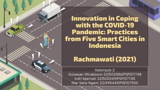 Innovation in Coping
with the COVID-19
Pandemic: Practices
from Five Smart Cities in
Indonesia
Rachmawati (2021)
Kelompok 2
Gunawan Wicaksono 22/502086/PSP/07748
Indri Islamiati 22/502049/PSP/07745
Niar Setia Agami 22/495449/PSP/07550
 