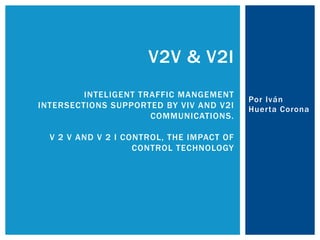 Por Iván
Huerta Corona
V2V & V2I
INTELIGENT TRAFFIC MANGEMENT
INTERSECTIONS SUPPORTED BY VIV AND V2I
COMMUNICATIONS.
V 2 V AND V 2 I CONTROL, THE IMPACT OF
CONTROL TECHNOLOGY
 
