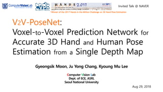 V2V-PoseNet:
Voxel-to-Voxel Prediction Network for
Accurate 3D Hand and Human Pose
Estimation from a Single Depth Map
Gyeongsik Moon, Ju Yong Chang, Kyoung Mu Lee
Computer Vision Lab.
Dept. of ECE, ASRI,
Seoul National University
http://cv.snu.ac.kr Aug 29, 2018
Invited Talk @ NAVER
 Winner of the 2017 Hands in the Million Challenge on 3D Hand Pose Estimation
 