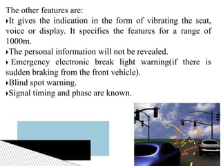 The other features are:
It gives the indication in the form of vibrating the seat,
voice or display. It specifies the features for a range of
1000m.
The personal information will not be revealed.
 Emergency electronic break light warning(if there is
sudden braking from the front vehicle).
Blind spot warning.
Signal timing and phase are known.
 